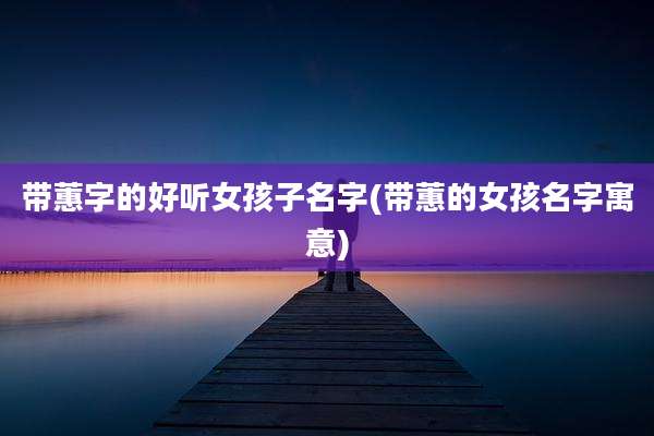 带蕙字的好听女孩子名字(带蕙的女孩名字寓意)