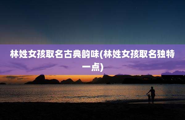 林姓女孩取名古典韵味(林姓女孩取名独特一点)