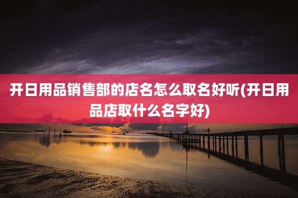 开日用品销售部的店名怎么取名好听(开日用品店取什么名字好)