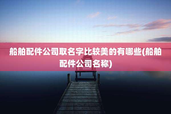 船舶配件公司取名字比较美的有哪些(船舶配件公司名称)