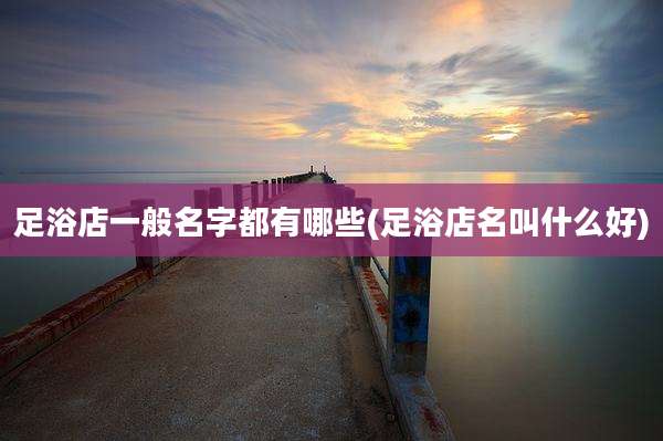 足浴店一般名字都有哪些(足浴店名叫什么好)