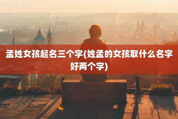 孟姓女孩起名三个字(姓孟的女孩取什么名字好两个字)
