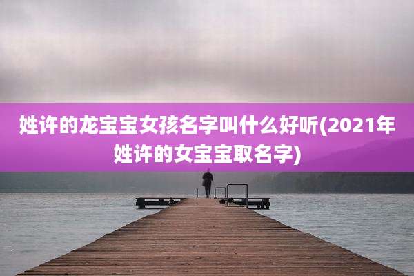 姓许的龙宝宝女孩名字叫什么好听(2021年姓许的女宝宝取名字)