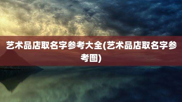 艺术品店取名字参考大全(艺术品店取名字参考图)