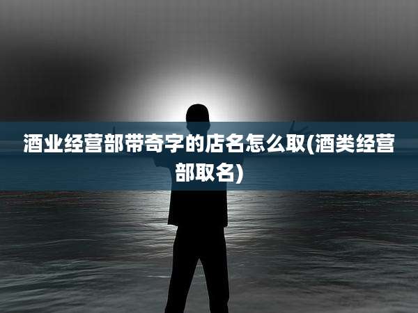 酒业经营部带奇字的店名怎么取(酒类经营部取名)