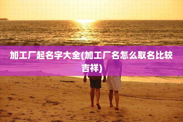 加工厂起名字大全(加工厂名怎么取名比较吉祥)