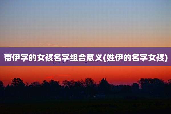 带伊字的女孩名字组合意义(姓伊的名字女孩)