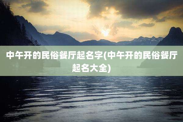 中午开的民俗餐厅起名字(中午开的民俗餐厅起名大全)