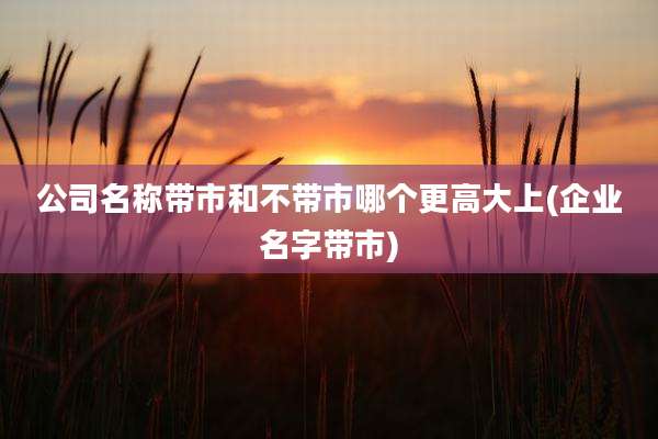 公司名称带市和不带市哪个更高大上(企业名字带市)