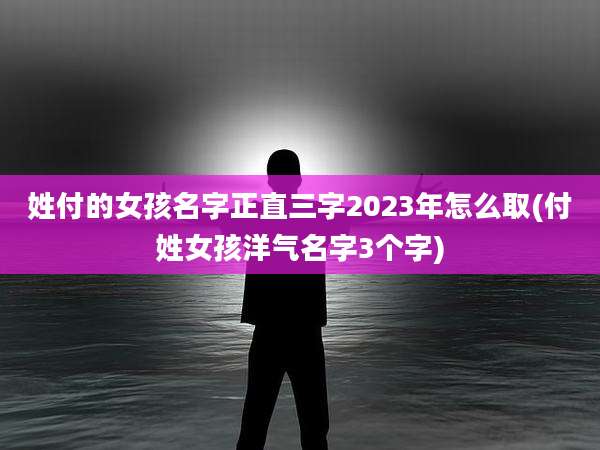 姓付的女孩名字正直三字2023年怎么取(付姓女孩洋气名字3个字)