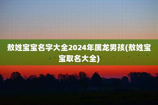 敖姓宝宝名字大全2024年属龙男孩(敖姓宝宝取名大全)