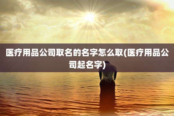医疗用品公司取名的名字怎么取(医疗用品公司起名字)