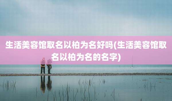 生活美容馆取名以柏为名好吗(生活美容馆取名以柏为名的名字)