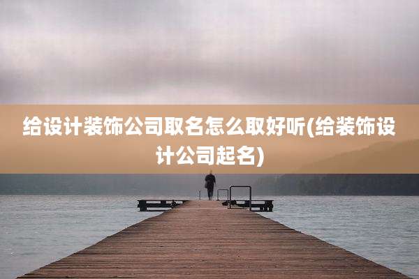 给设计装饰公司取名怎么取好听(给装饰设计公司起名)