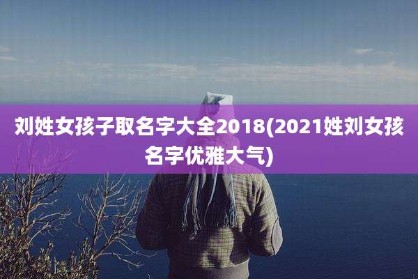 刘姓女孩子取名字大全2018(2021姓刘女孩名字优雅大气)