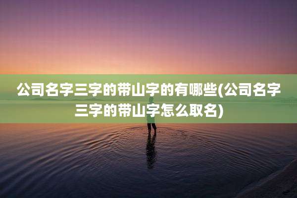 公司名字三字的带山字的有哪些(公司名字三字的带山字怎么取名)