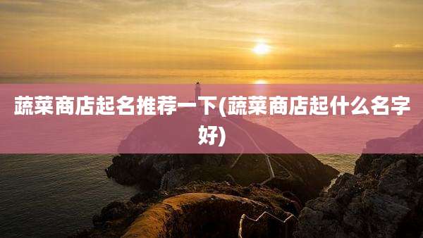 蔬菜商店起名推荐一下(蔬菜商店起什么名字好)