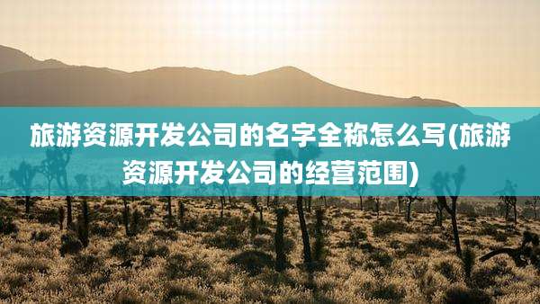 旅游资源开发公司的名字全称怎么写(旅游资源开发公司的经营范围)