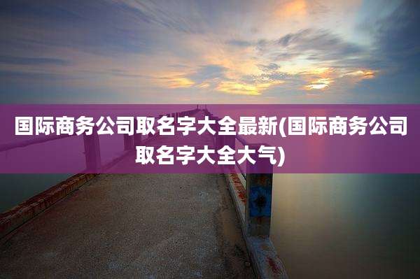 国际商务公司取名字大全最新(国际商务公司取名字大全大气)