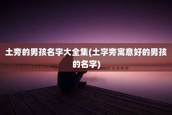 土旁的男孩名字大全集(土字旁寓意好的男孩的名字)