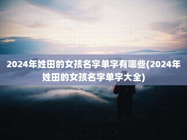2024年姓田的女孩名字单字有哪些(2024年姓田的女孩名字单字大全)