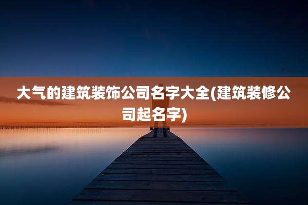 大气的建筑装饰公司名字大全(建筑装修公司起名字)