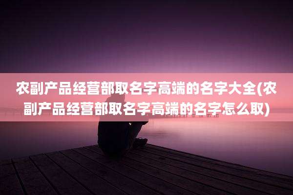 农副产品经营部取名字高端的名字大全(农副产品经营部取名字高端的名字怎么取)