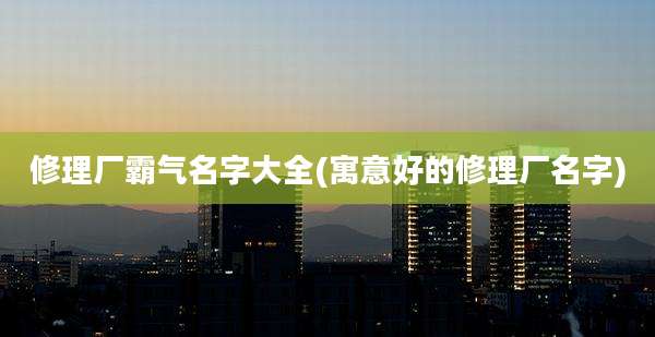 修理厂霸气名字大全(寓意好的修理厂名字)