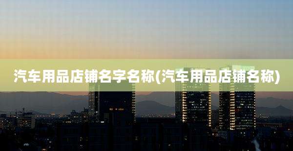 汽车用品店铺名字名称(汽车用品店铺名称)