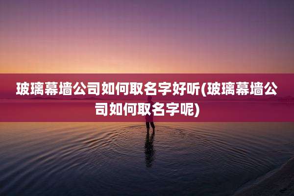 玻璃幕墙公司如何取名字好听(玻璃幕墙公司如何取名字呢)