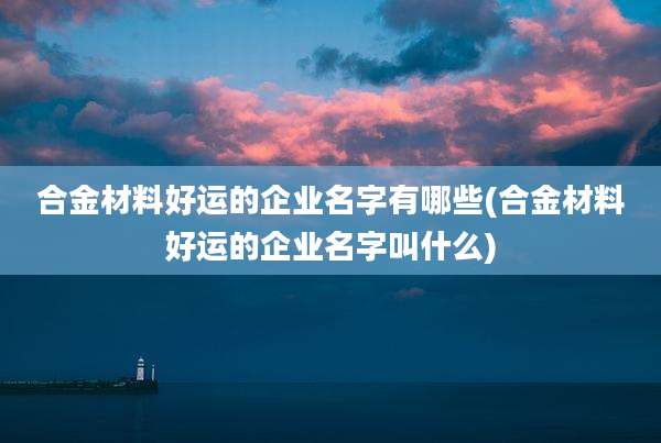 合金材料好运的企业名字有哪些(合金材料好运的企业名字叫什么)