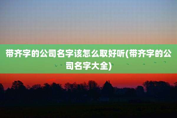 带齐字的公司名字该怎么取好听(带齐字的公司名字大全)