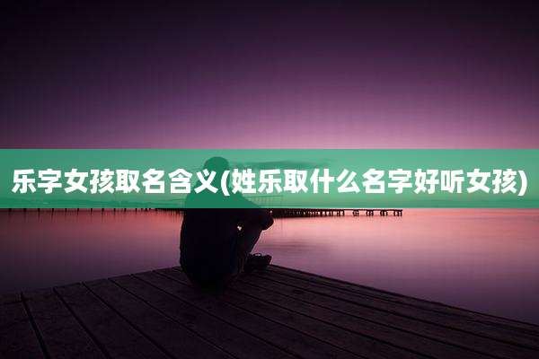 乐字女孩取名含义(姓乐取什么名字好听女孩)