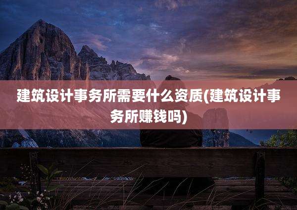 建筑设计事务所需要什么资质(建筑设计事务所赚钱吗)