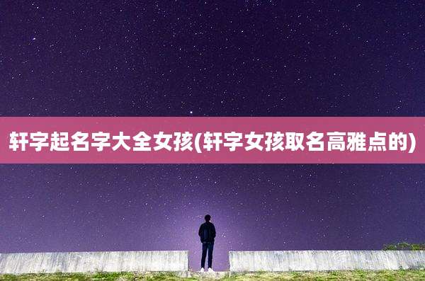 轩字起名字大全女孩(轩字女孩取名高雅点的)