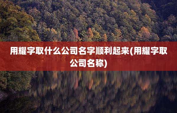 用耀字取什么公司名字顺利起来(用耀字取公司名称)