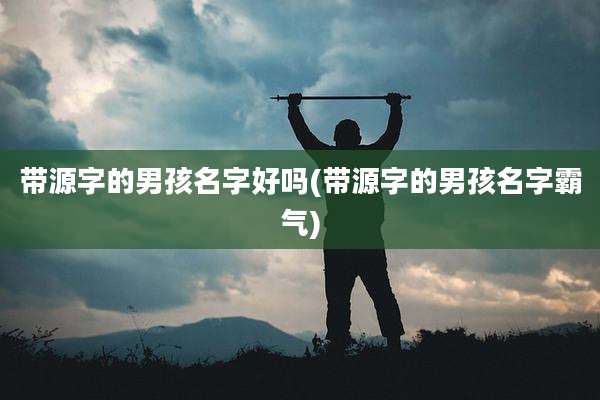 带源字的男孩名字好吗(带源字的男孩名字霸气)
