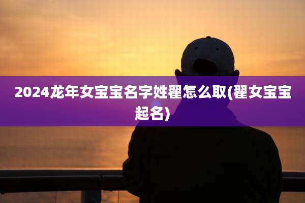 2024龙年女宝宝名字姓翟怎么取(翟女宝宝起名)