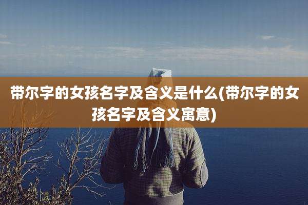 带尔字的女孩名字及含义是什么(带尔字的女孩名字及含义寓意)