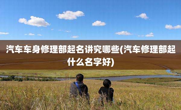 汽车车身修理部起名讲究哪些(汽车修理部起什么名字好)