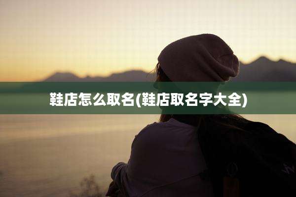 鞋店怎么取名(鞋店取名字大全)
