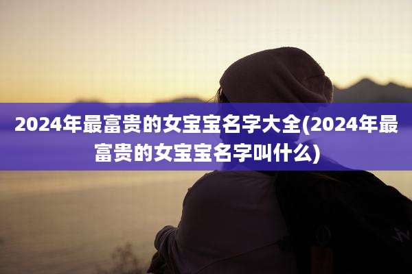 2024年最富贵的女宝宝名字大全(2024年最富贵的女宝宝名字叫什么)