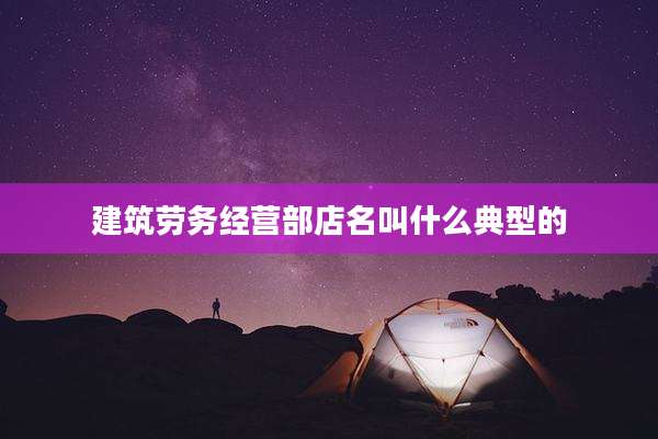 建筑劳务经营部店名叫什么典型的