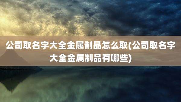 公司取名字大全金属制品怎么取(公司取名字大全金属制品有哪些)