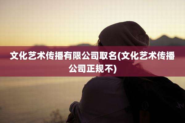 文化艺术传播有限公司取名(文化艺术传播公司正规不)
