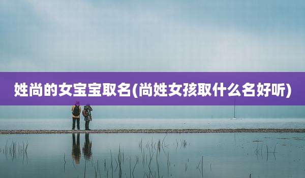 姓尚的女宝宝取名(尚姓女孩取什么名好听)