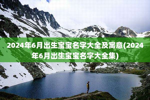 2024年6月出生宝宝名字大全及寓意(2024年6月出生宝宝名字大全集)