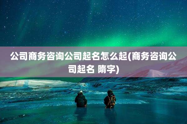 公司商务咨询公司起名怎么起(商务咨询公司起名 隋字)