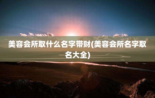 美容会所取什么名字带财(美容会所名字取名大全)
