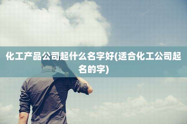 化工产品公司起什么名字好(适合化工公司起名的字)